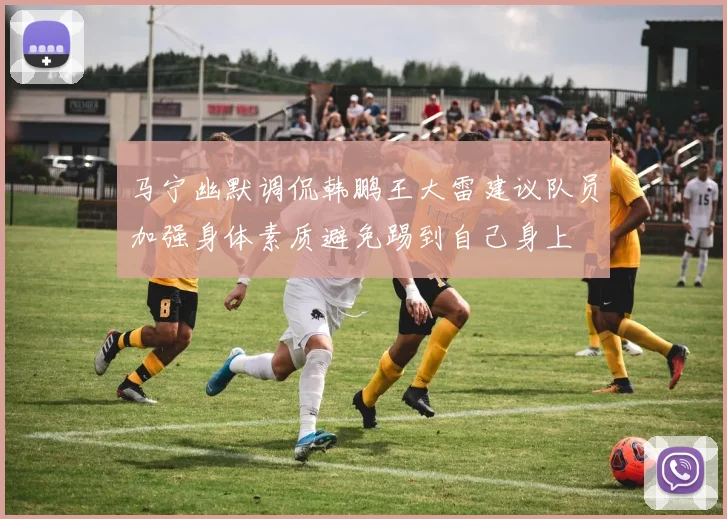 马宁幽默调侃韩鹏王大雷建议队员加强身体素质避免踢到自己身上