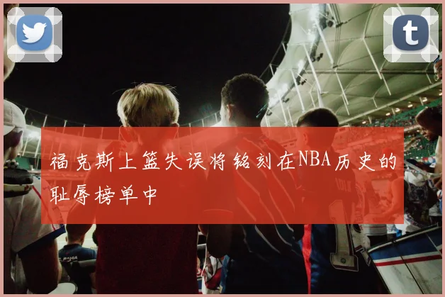 福克斯上篮失误将铭刻在NBA历史的耻辱榜单中
