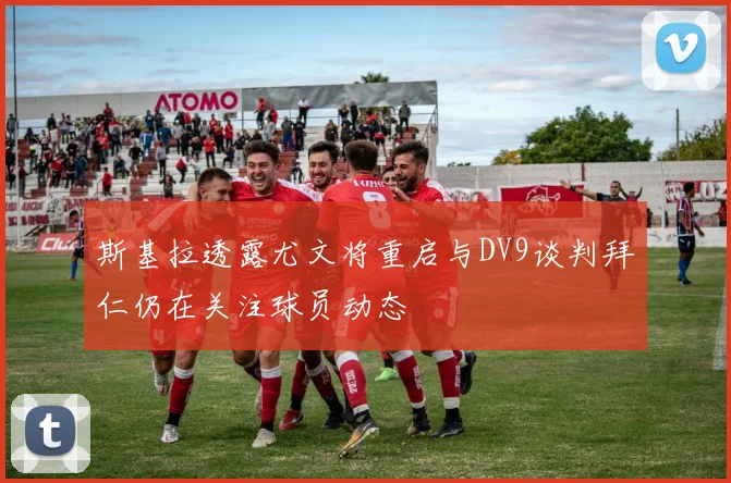 斯基拉透露尤文将重启与DV9谈判拜仁仍在关注球员动态