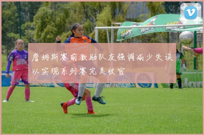 詹姆斯赛前激励队友强调减少失误以实现系列赛完美收官