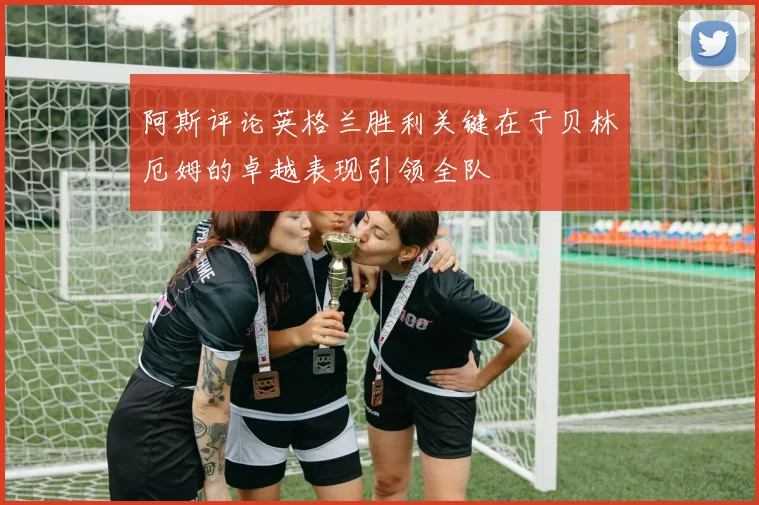 阿斯评论英格兰胜利关键在于贝林厄姆的卓越表现引领全队