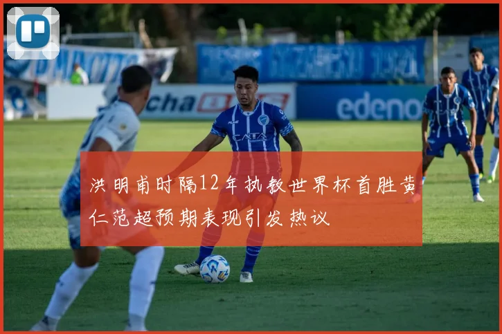 洪明甫时隔12年执教世界杯首胜黄仁范超预期表现引发热议