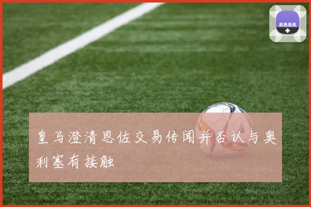 皇马澄清恩佐交易传闻并否认与奥利塞有接触