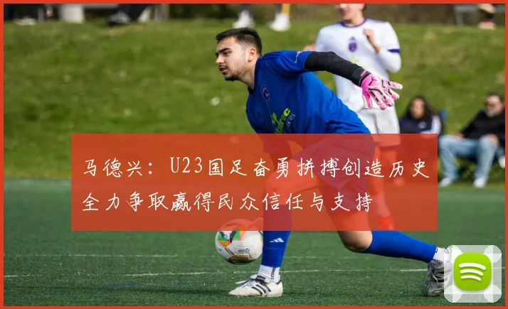 马德兴：U23国足奋勇拼搏创造历史全力争取赢得民众信任与支持