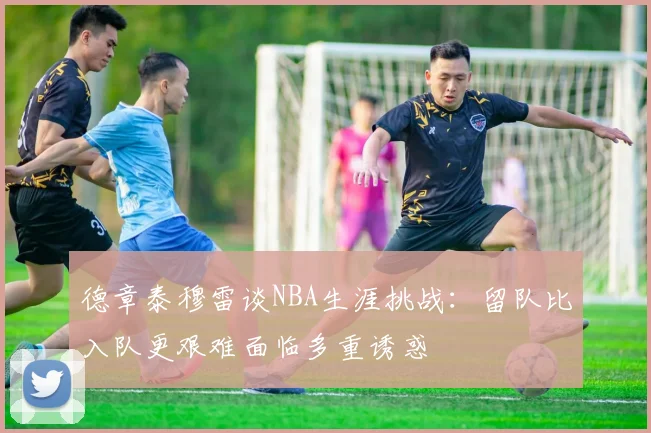 德章泰穆雷谈NBA生涯挑战：留队比入队更艰难面临多重诱惑