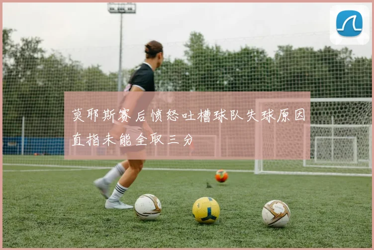 莫耶斯赛后愤怒吐槽球队失球原因直指未能全取三分