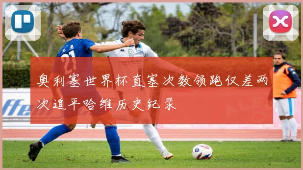 奥利塞世界杯直塞次数领跑仅差两次追平哈维历史纪录