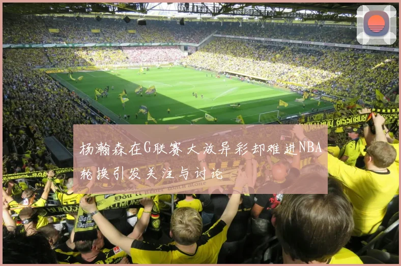 杨瀚森在G联赛大放异彩却难进NBA轮换引发关注与讨论