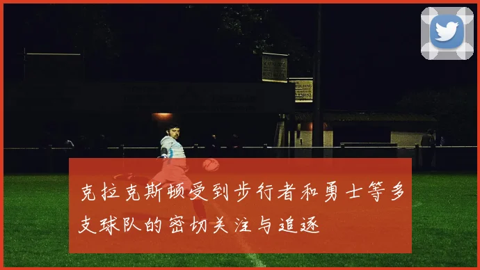 克拉克斯顿受到步行者和勇士等多支球队的密切关注与追逐