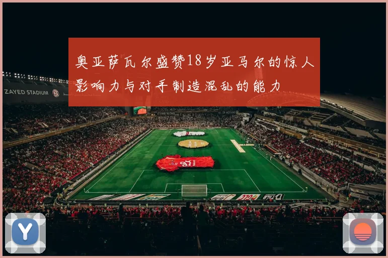 奥亚萨瓦尔盛赞18岁亚马尔的惊人影响力与对手制造混乱的能力