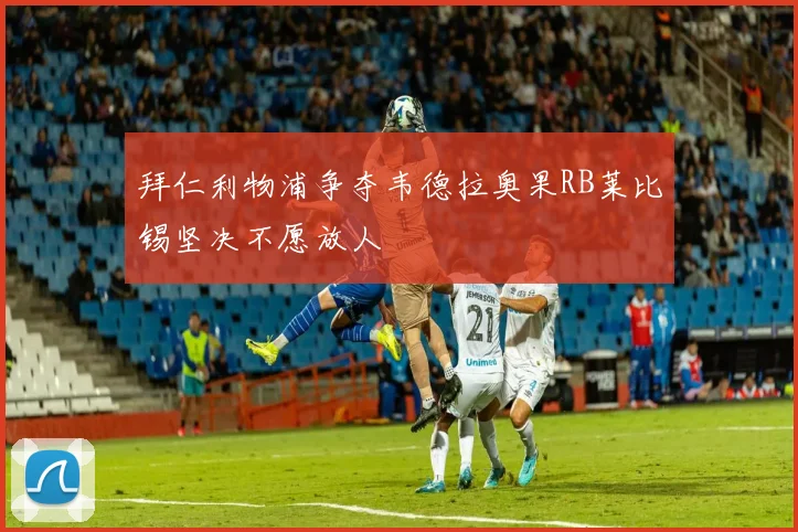 拜仁利物浦争夺韦德拉奥果RB莱比锡坚决不愿放人