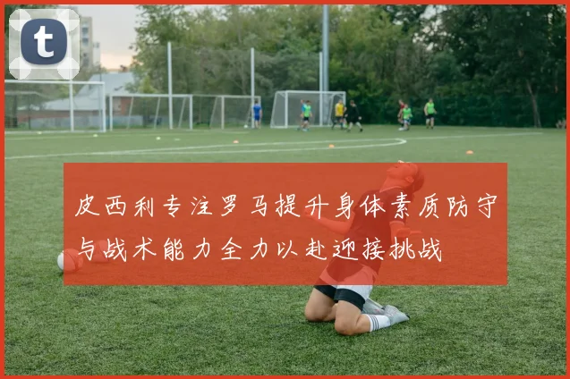 皮西利专注罗马提升身体素质防守与战术能力全力以赴迎接挑战
