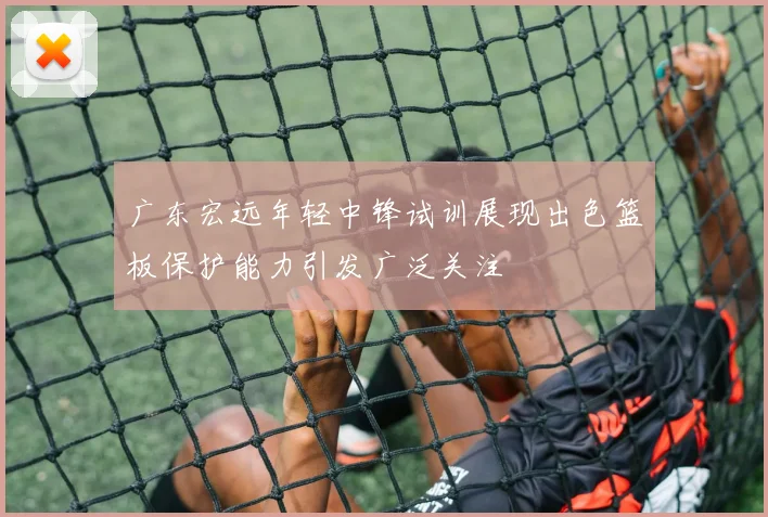 广东宏远年轻中锋试训展现出色篮板保护能力引发广泛关注