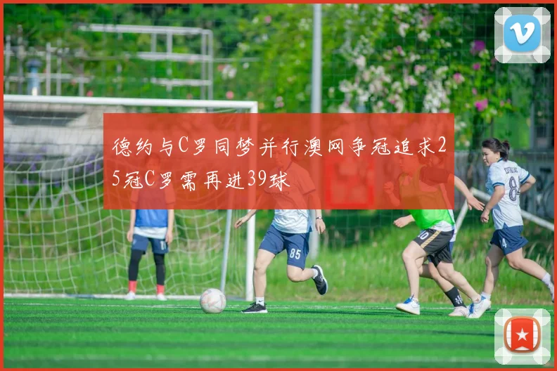 德约与C罗同梦并行澳网争冠追求25冠C罗需再进39球