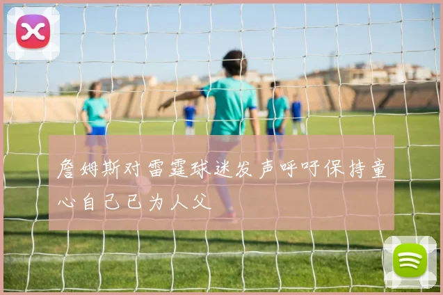 詹姆斯对雷霆球迷发声呼吁保持童心自己已为人父