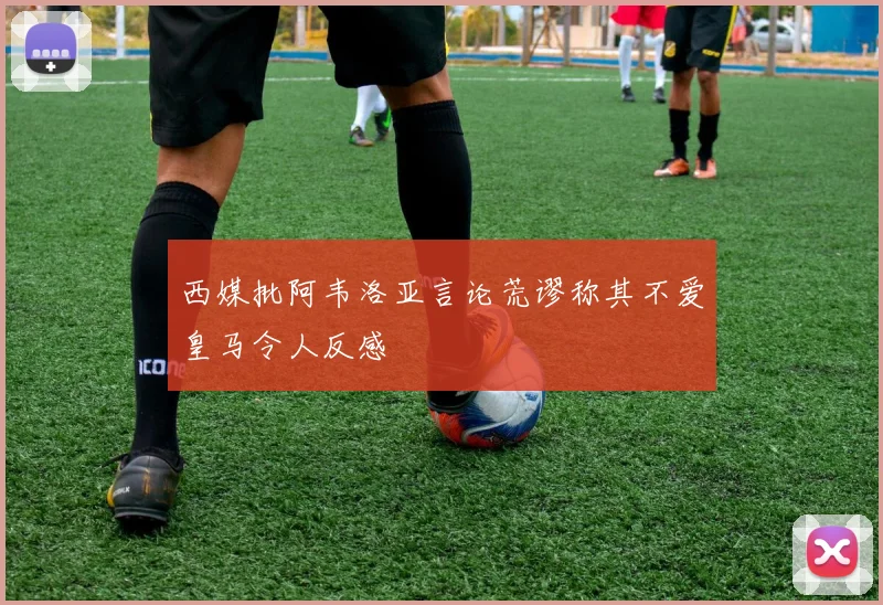 西媒批阿韦洛亚言论荒谬称其不爱皇马令人反感