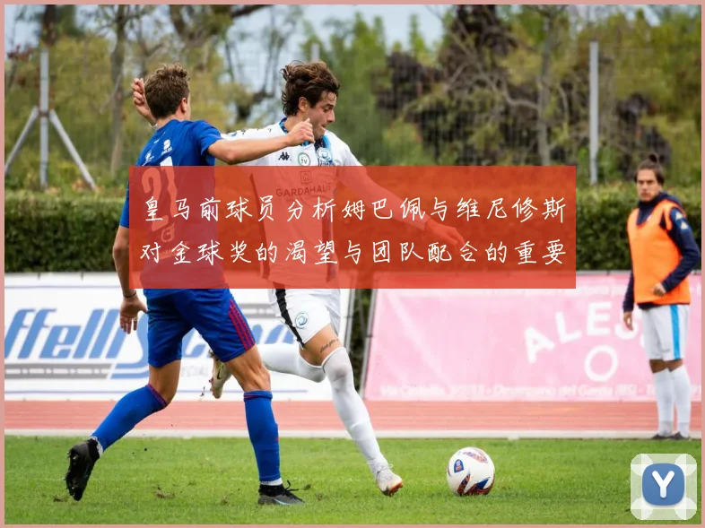 皇马前球员分析姆巴佩与维尼修斯对金球奖的渴望与团队配合的重要性