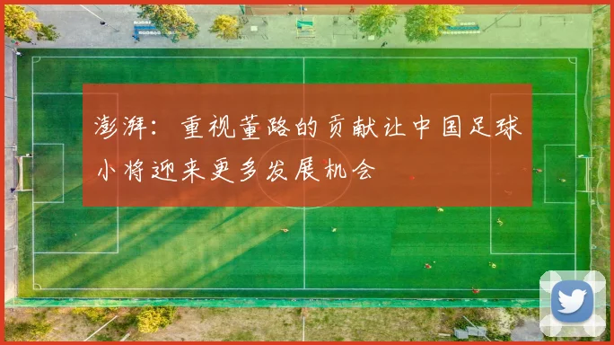 澎湃：重视董路的贡献让中国足球小将迎来更多发展机会
