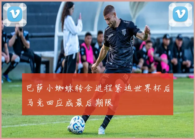 巴萨小蜘蛛转会进程紧迫世界杯后马竞回应成最后期限
