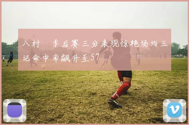 八村塁季后赛三分表现惊艳场均三记命中率飙升至57