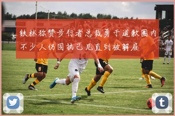 铁林称赞步行者总裁勇于道歉圈内不少人仍固执己见直到被解雇