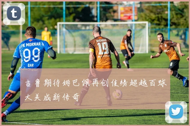 吉鲁期待姆巴佩再创佳绩超越百球大关成新传奇