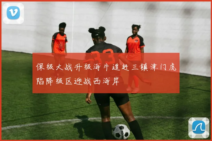 保级大战升级海牛追赶三镇津门虎陷降级区迎战西海岸